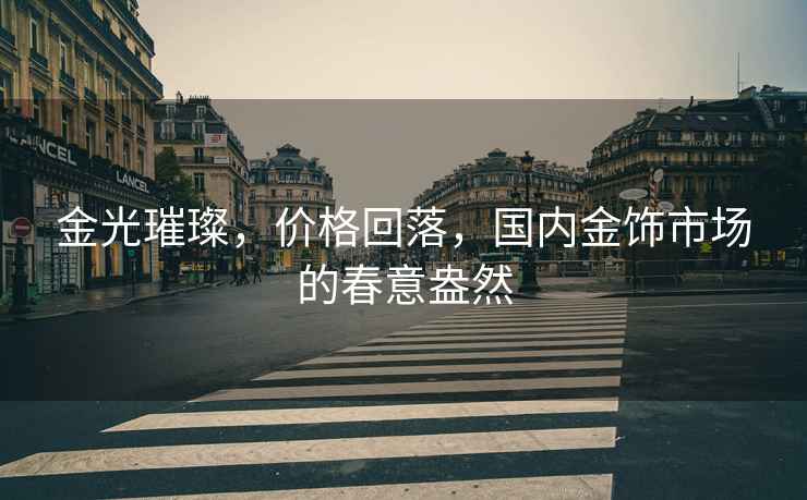 金光璀璨，價(jià)格回落，國(guó)內(nèi)金飾市場(chǎng)的春意盎然