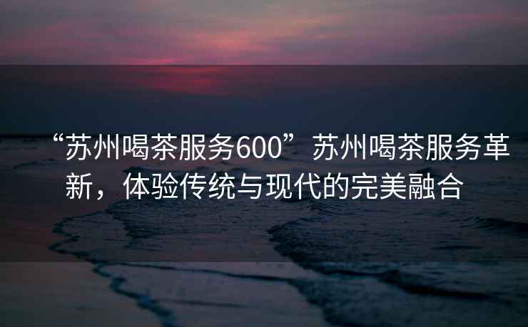 “蘇州喝茶服務600”蘇州喝茶服務革新，體驗傳統與現代的完美融合