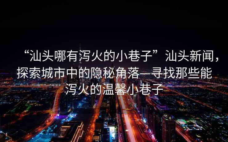 “汕頭哪有瀉火的小巷子”汕頭新聞，探索城市中的隱秘角落—尋找那些能瀉火的溫馨小巷子