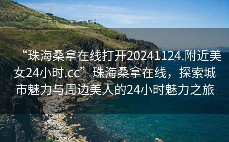 “珠海桑拿在線打開20241124.附近美女24小時.cc”珠海桑拿在線，探索城市魅力與周邊美人的24小時魅力之旅