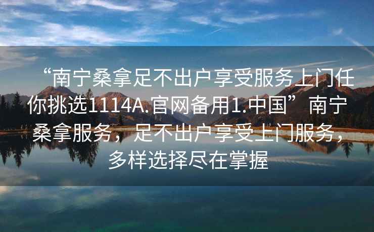 “南寧桑拿足不出戶享受服務(wù)上門任你挑選1114A.官網(wǎng)備用1.中國”南寧桑拿服務(wù)，足不出戶享受上門服務(wù)，多樣選擇盡在掌握