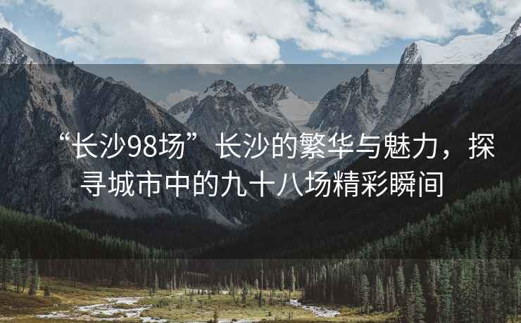 “長(zhǎng)沙98場(chǎng)”長(zhǎng)沙的繁華與魅力，探尋城市中的九十八場(chǎng)精彩瞬間