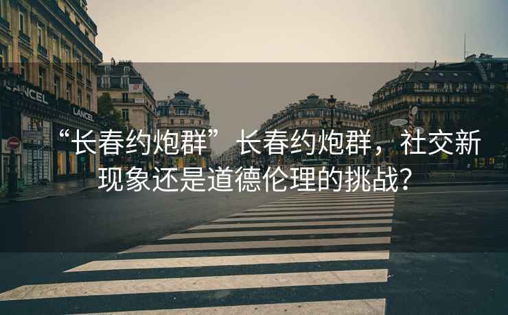 “長春約炮群”長春約炮群，社交新現象還是道德倫理的挑戰？