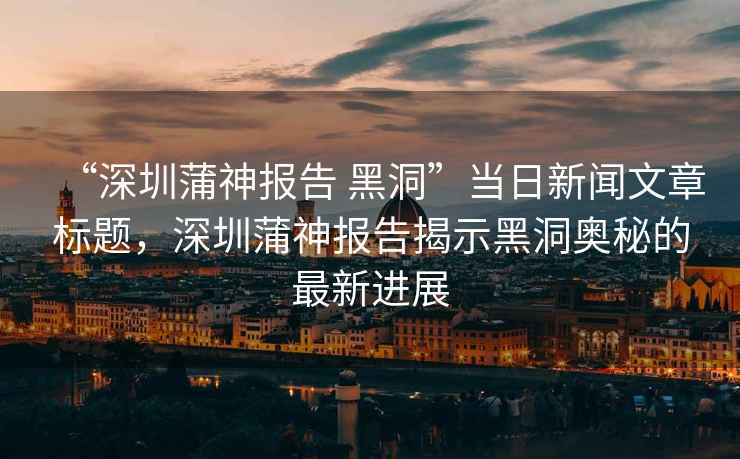 “深圳蒲神報告 黑洞”當日新聞文章標題，深圳蒲神報告揭示黑洞奧秘的最新進展