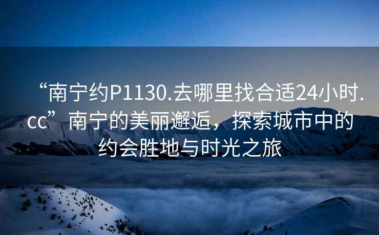 “南寧約P1130.去哪里找合適24小時.cc”南寧的美麗邂逅，探索城市中的約會勝地與時光之旅