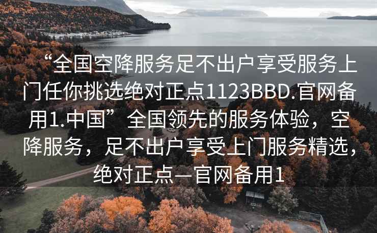 “全國空降服務足不出戶享受服務上門任你挑選絕對正點1123BBD.官網備用1.中國”全國領先的服務體驗，空降服務，足不出戶享受上門服務精選，絕對正點—官網備用1
