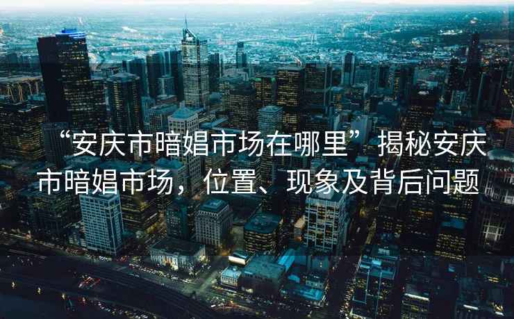 “安慶市暗娼市場在哪里”揭秘安慶市暗娼市場，位置、現象及背后問題
