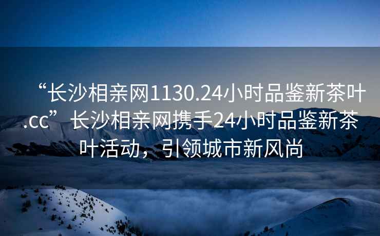 “長沙相親網1130.24小時品鑒新茶葉.cc”長沙相親網攜手24小時品鑒新茶葉活動，引領城市新風尚