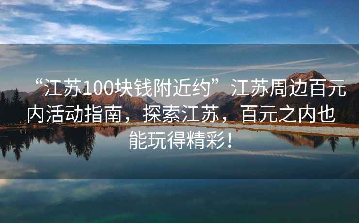 “江蘇100塊錢附近約”江蘇周邊百元內活動指南，探索江蘇，百元之內也能玩得精彩！