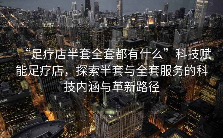 “足療店半套全套都有什么”科技賦能足療店，探索半套與全套服務的科技內涵與革新路徑