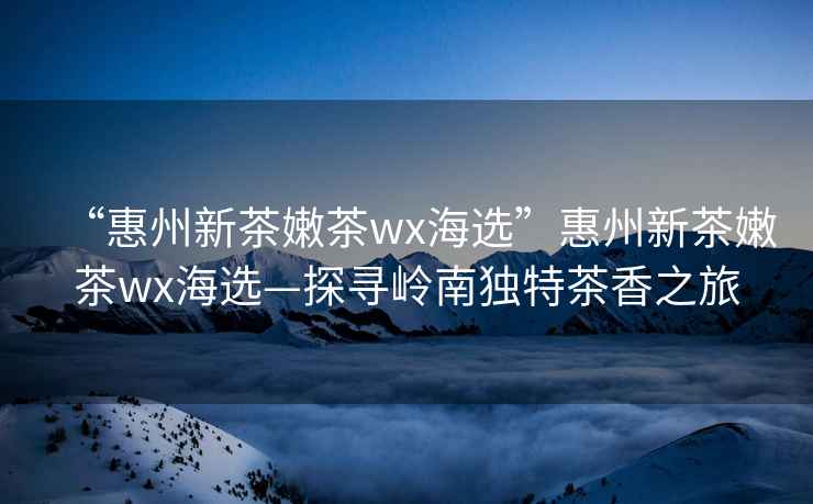 “惠州新茶嫩茶wx海選”惠州新茶嫩茶wx海選—探尋嶺南獨特茶香之旅