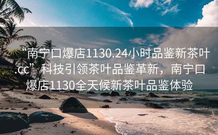“南寧口爆店1130.24小時品鑒新茶葉.cc”科技引領茶葉品鑒革新，南寧口爆店1130全天候新茶葉品鑒體驗