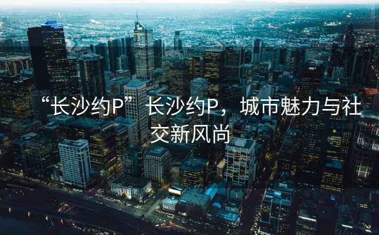 “長沙約P”長沙約P，城市魅力與社交新風尚