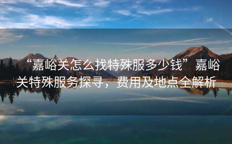 “嘉峪關(guān)怎么找特殊服多少錢”嘉峪關(guān)特殊服務(wù)探尋，費(fèi)用及地點(diǎn)全解析