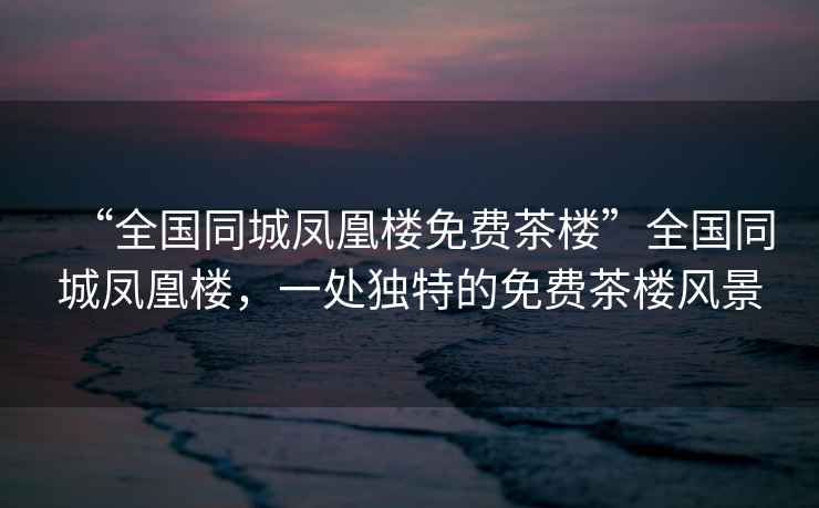 “全國同城鳳凰樓免費茶樓”全國同城鳳凰樓，一處獨特的免費茶樓風景