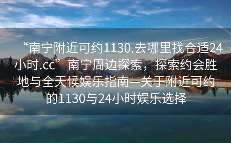 “南寧附近可約1130.去哪里找合適24小時.cc”南寧周邊探索，探索約會勝地與全天候娛樂指南—關于附近可約的1130與24小時娛樂選擇