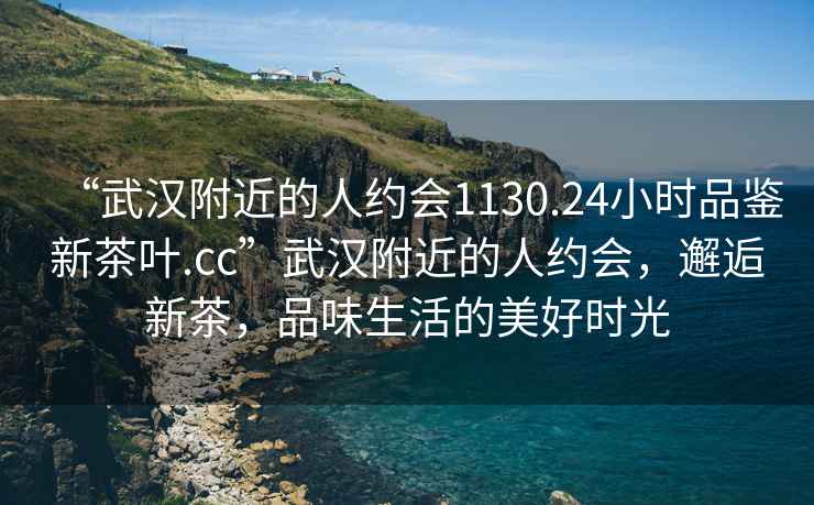 “武漢附近的人約會1130.24小時品鑒新茶葉.cc”武漢附近的人約會，邂逅新茶，品味生活的美好時光