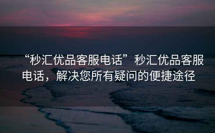 “秒匯優品客服電話”秒匯優品客服電話，解決您所有疑問的便捷途徑