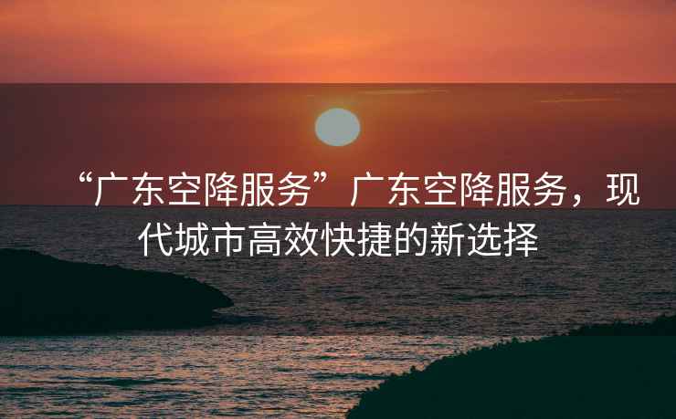 “廣東空降服務”廣東空降服務，現代城市高效快捷的新選擇