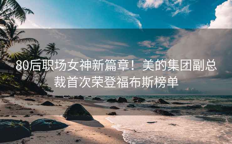 80后職場女神新篇章！美的集團副總裁首次榮登福布斯榜單