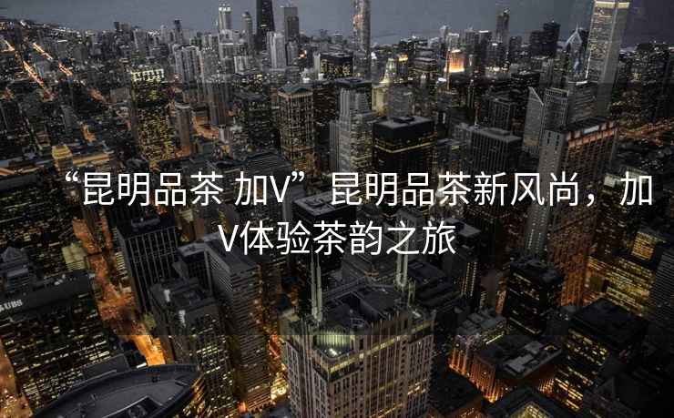 “昆明品茶 加V”昆明品茶新風尚，加V體驗茶韻之旅