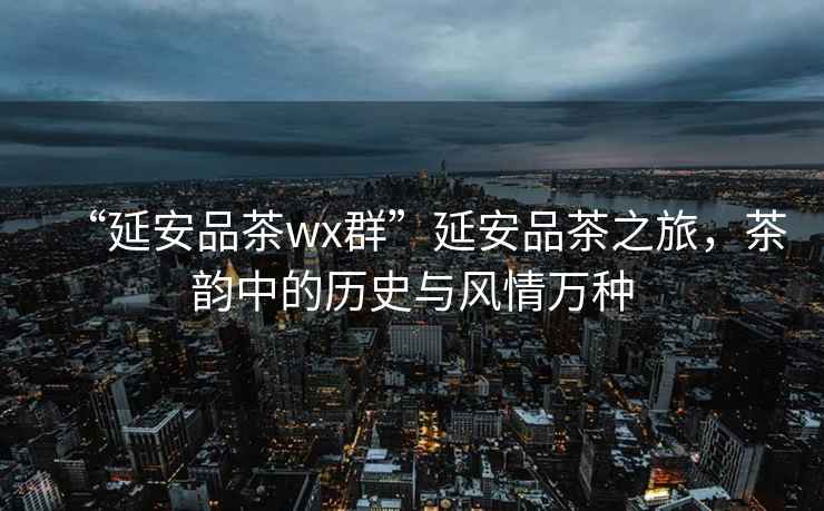 “延安品茶wx群”延安品茶之旅，茶韻中的歷史與風情萬種