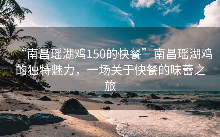 “南昌瑤湖雞150的快餐”南昌瑤湖雞的獨特魅力，一場關于快餐的味蕾之旅