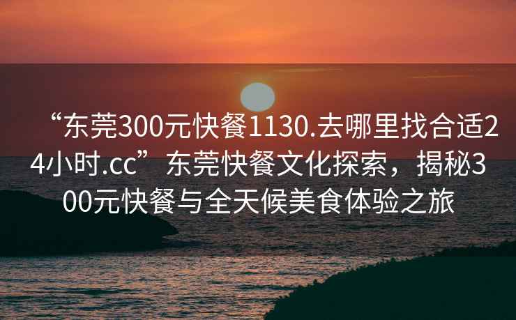 “東莞300元快餐1130.去哪里找合適24小時.cc”東莞快餐文化探索，揭秘300元快餐與全天候美食體驗之旅