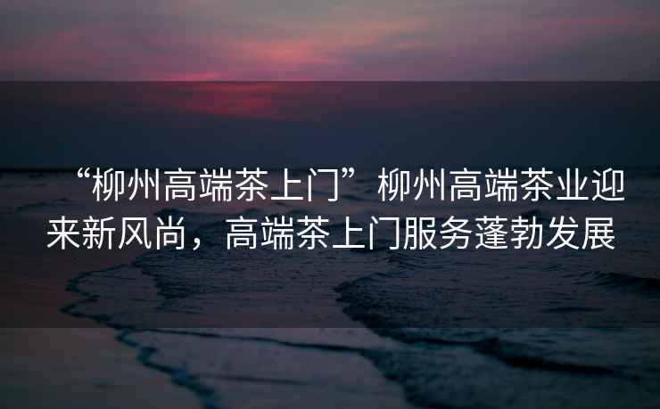 “柳州高端茶上門”柳州高端茶業迎來新風尚，高端茶上門服務蓬勃發展