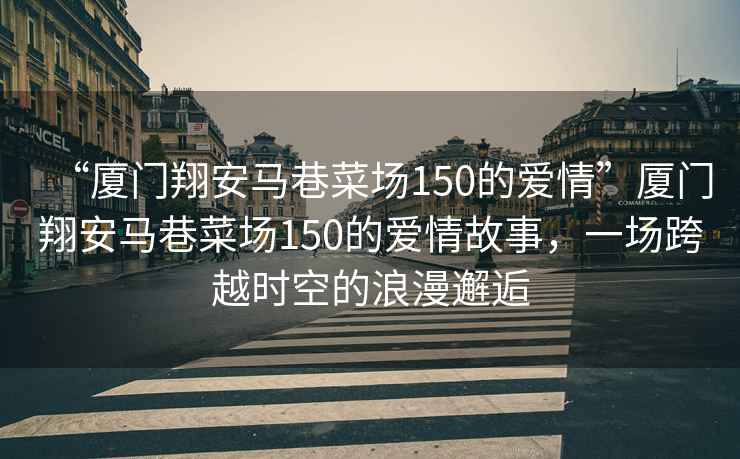 “廈門翔安馬巷菜場150的愛情”廈門翔安馬巷菜場150的愛情故事，一場跨越時空的浪漫邂逅