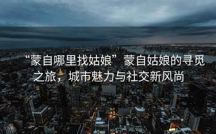 “蒙自哪里找姑娘”蒙自姑娘的尋覓之旅，城市魅力與社交新風(fēng)尚