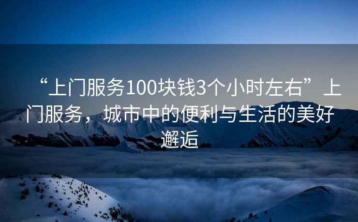 “上門服務100塊錢3個小時左右”上門服務，城市中的便利與生活的美好邂逅