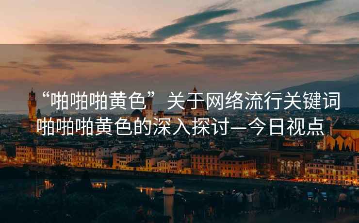 “啪啪啪黃色”關(guān)于網(wǎng)絡(luò)流行關(guān)鍵詞啪啪啪黃色的深入探討—今日視點