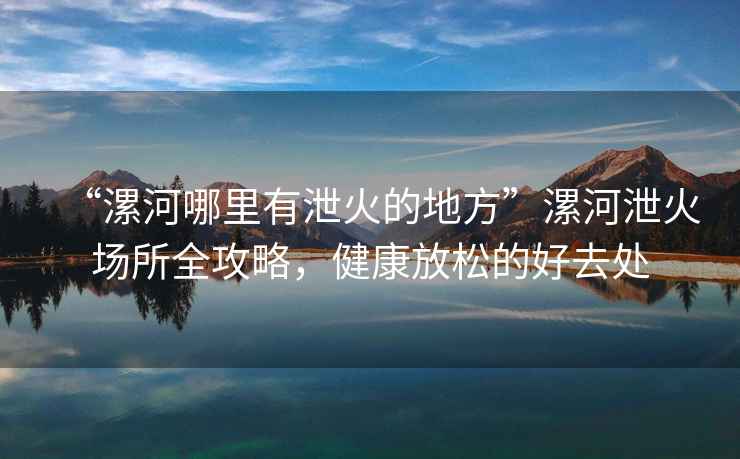 “漯河哪里有泄火的地方”漯河泄火場所全攻略，健康放松的好去處