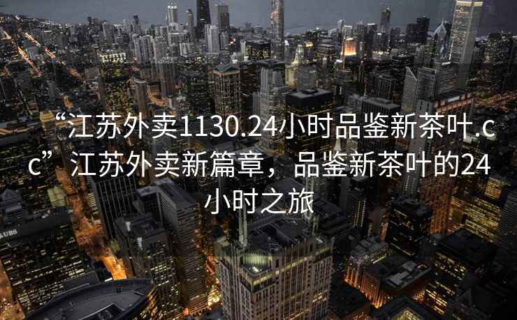 “江蘇外賣1130.24小時品鑒新茶葉.cc”江蘇外賣新篇章，品鑒新茶葉的24小時之旅
