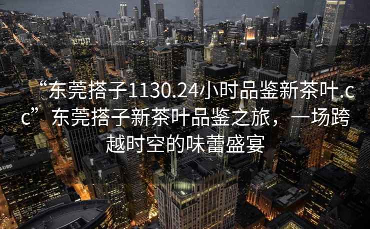 “東莞搭子1130.24小時品鑒新茶葉.cc”東莞搭子新茶葉品鑒之旅，一場跨越時空的味蕾盛宴