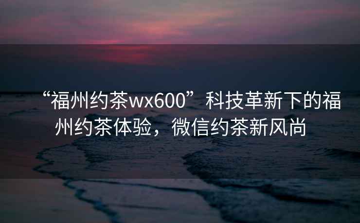 “福州約茶wx600”科技革新下的福州約茶體驗，微信約茶新風尚