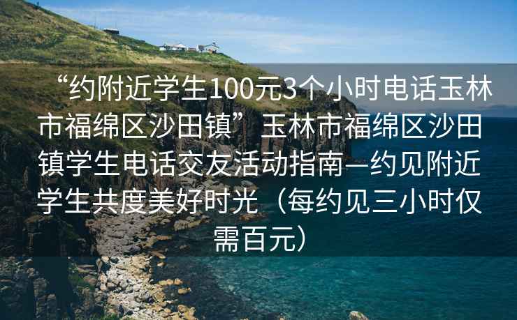 “約附近學生100元3個小時電話玉林市福綿區沙田鎮”玉林市福綿區沙田鎮學生電話交友活動指南—約見附近學生共度美好時光（每約見三小時僅需百元）