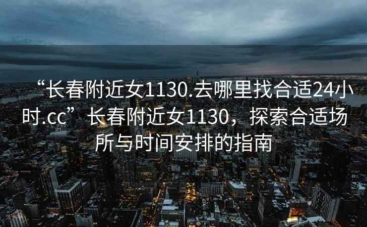 “長春附近女1130.去哪里找合適24小時.cc”長春附近女1130，探索合適場所與時間安排的指南