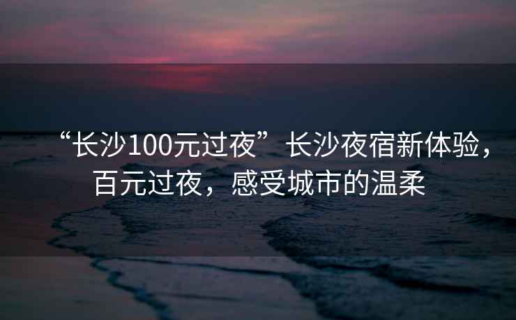 “長(zhǎng)沙100元過(guò)夜”長(zhǎng)沙夜宿新體驗(yàn)，百元過(guò)夜，感受城市的溫柔