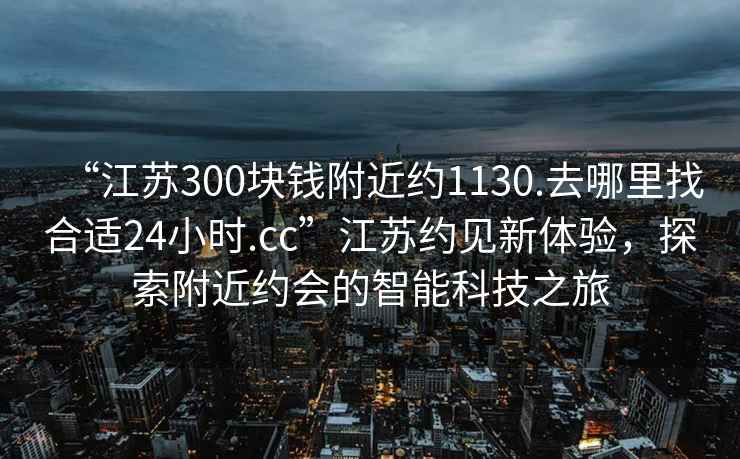 “江蘇300塊錢附近約1130.去哪里找合適24小時.cc”江蘇約見新體驗，探索附近約會的智能科技之旅