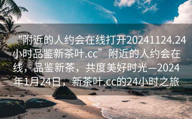 “附近的人約會在線打開20241124.24小時品鑒新茶葉.cc”附近的人約會在線，品鑒新茶，共度美好時光—2024年1月24日，新茶葉.cc的24小時之旅