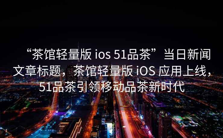“茶館輕量版 ios 51品茶”當日新聞文章標題，茶館輕量版 iOS 應用上線，51品茶引領移動品茶新時代