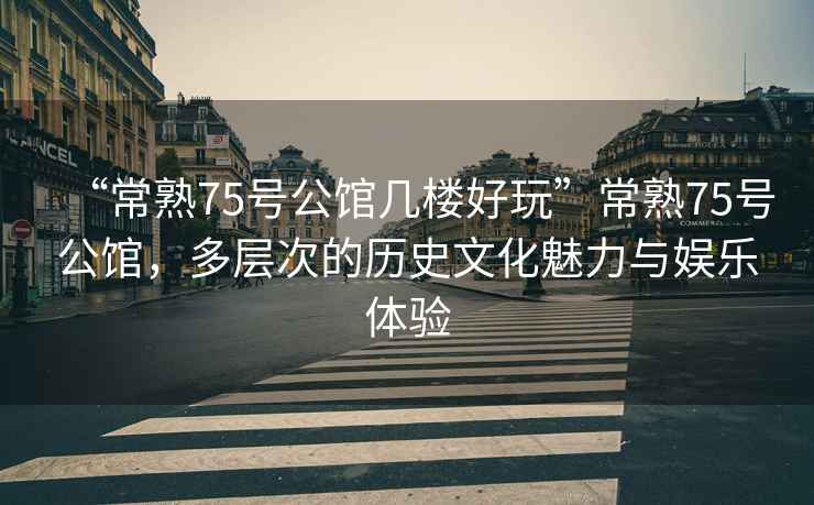 “常熟75號公館幾樓好玩”常熟75號公館，多層次的歷史文化魅力與娛樂體驗