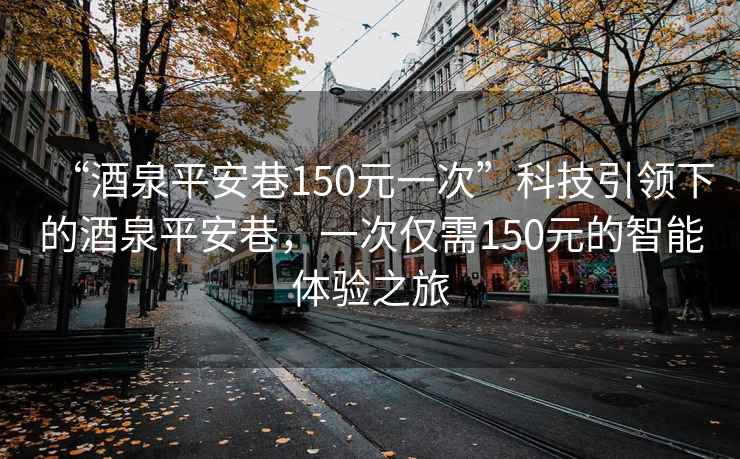 “酒泉平安巷150元一次”科技引領(lǐng)下的酒泉平安巷，一次僅需150元的智能體驗(yàn)之旅