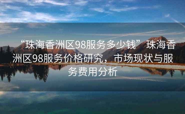 “珠海香洲區98服務多少錢”珠海香洲區98服務價格研究，市場現狀與服務費用分析