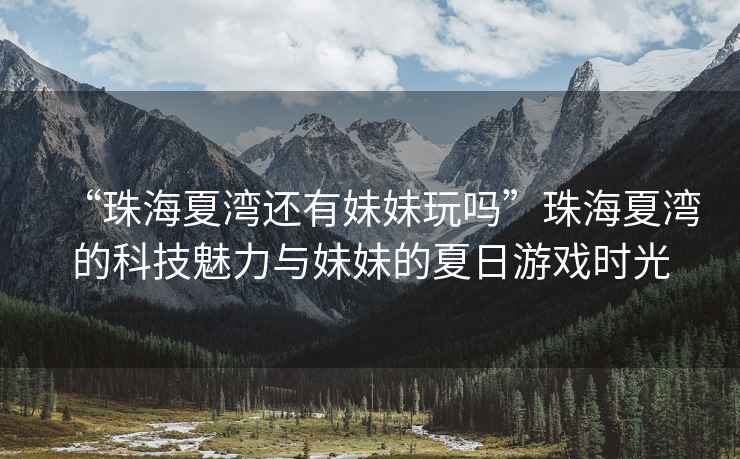 “珠海夏灣還有妹妹玩嗎”珠海夏灣的科技魅力與妹妹的夏日游戲時(shí)光
