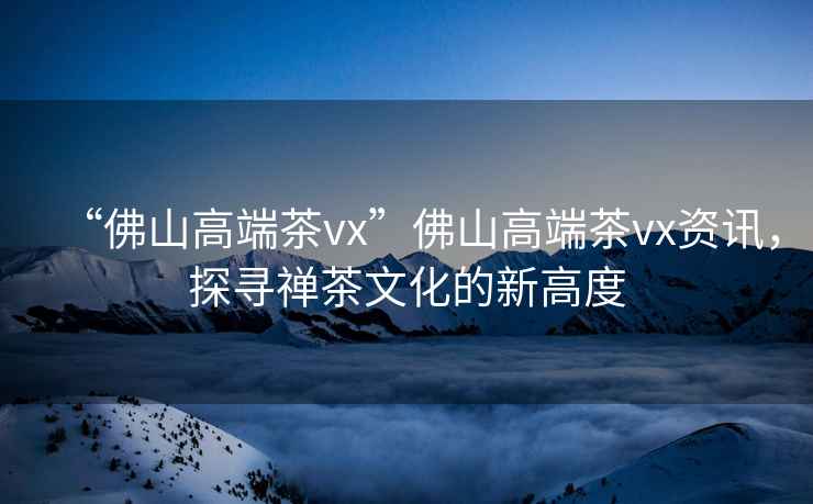 “佛山高端茶vx”佛山高端茶vx資訊，探尋禪茶文化的新高度