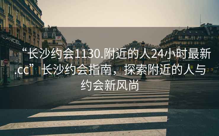 “長(zhǎng)沙約會(huì)1130.附近的人24小時(shí)最新.cc”長(zhǎng)沙約會(huì)指南，探索附近的人與約會(huì)新風(fēng)尚