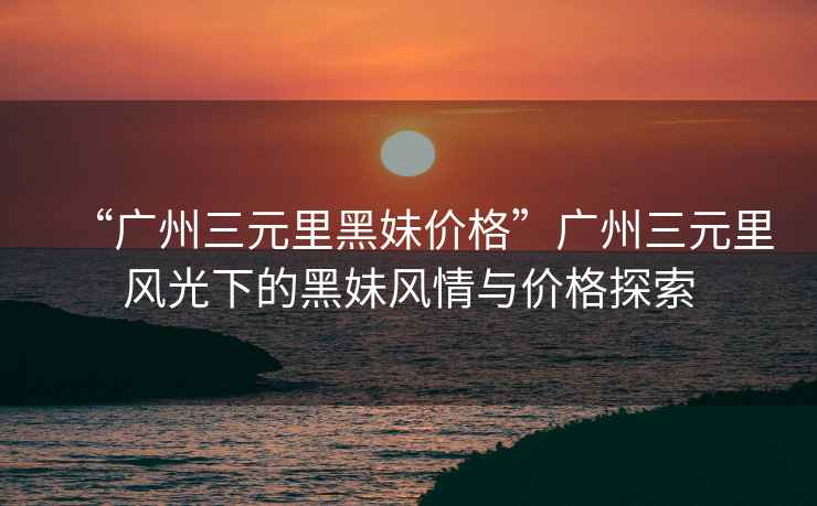 “廣州三元里黑妹價格”廣州三元里風光下的黑妹風情與價格探索